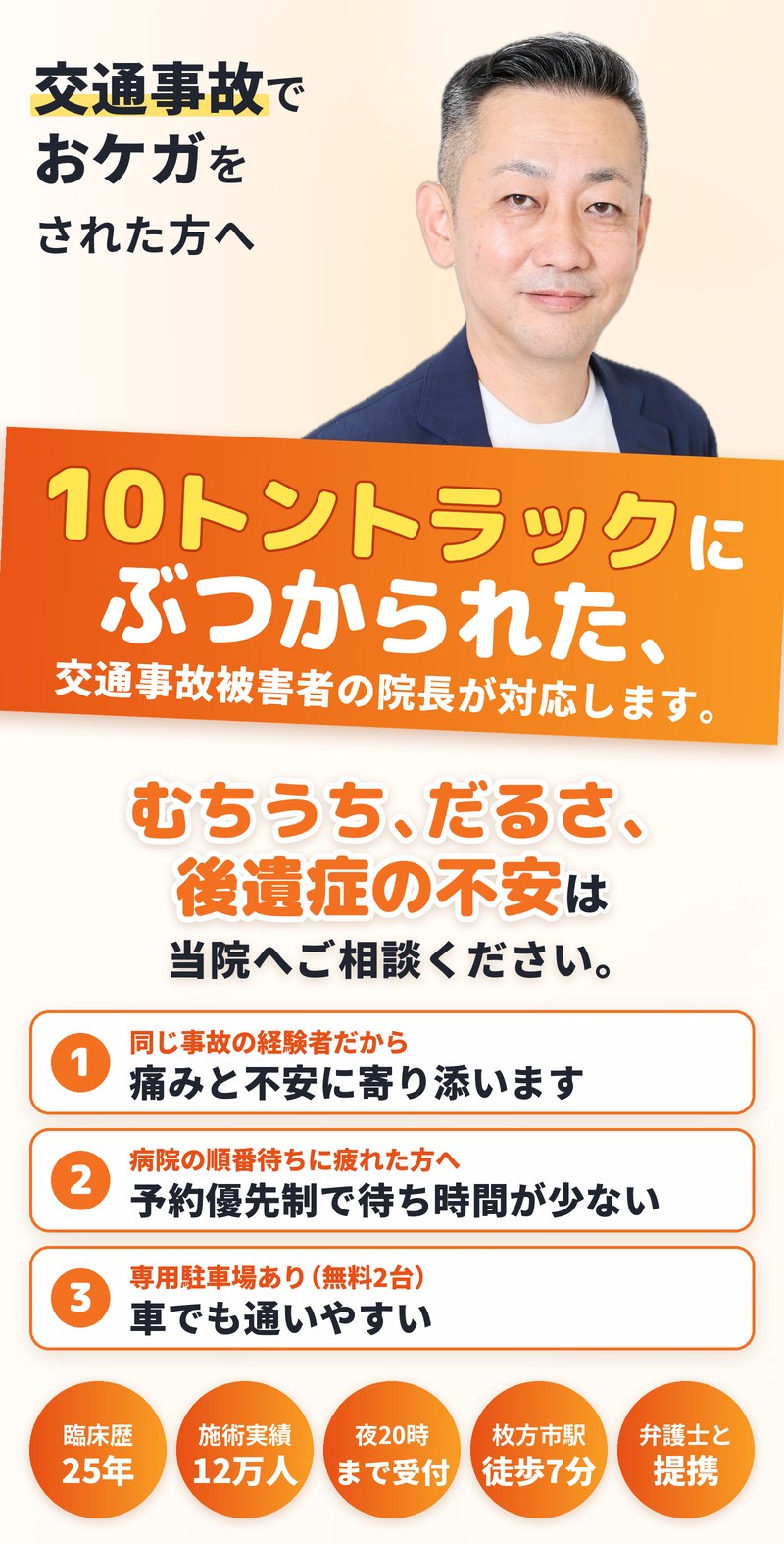 交通事故でおケガをされた方へ。10トントラックにぶつかられた交通事故被害者の院長が対応します。むちうち、だるさ、後遺症の不安は当院へご相談ください。同じ事故の経験者だから、痛みと不安に寄り添います。予約優先制で待ち時間が少ない。専用駐車場あり（無料2台）で車でも通いやすい。臨床歴25年・施術実績12万人・夜20時まで受付・枚方市駅から徒歩7分・弁護士と提携